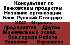 Консультант по банковским продуктам › Название организации ­ Банк Русский Стандарт, ЗАО › Отрасль предприятия ­ Другое › Минимальный оклад ­ 1 - Все города Работа » Вакансии   . Карачаево-Черкесская респ.